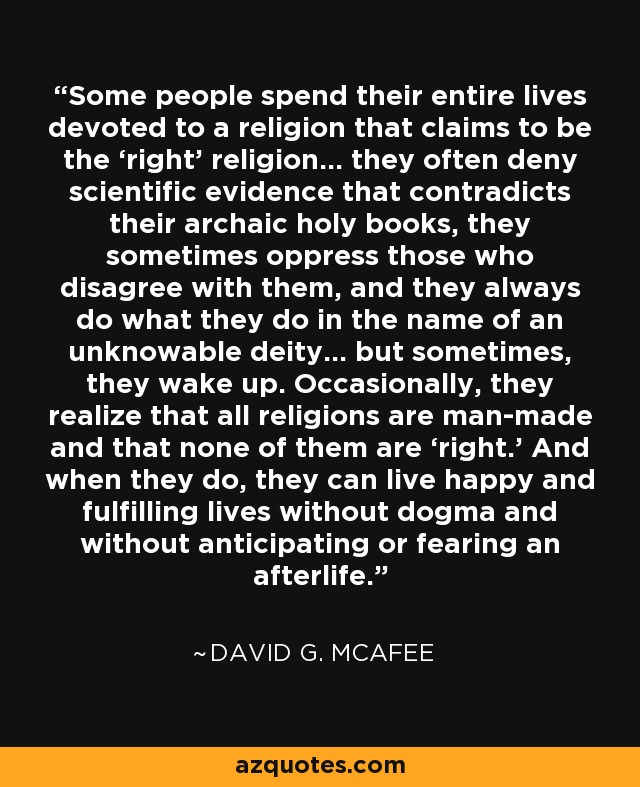 Some people spend their entire lives devoted to a religion that claims to be the ‘right’ religion... they often deny scientific evidence that contradicts their archaic holy books, they sometimes oppress those who disagree with them, and they always do what they do in the name of an unknowable deity... but sometimes, they wake up. Occasionally, they realize that all religions are man-made and that none of them are ‘right.’ And when they do, they can live happy and fulfilling lives without dogma and without anticipating or fearing an afterlife. - David G. McAfee