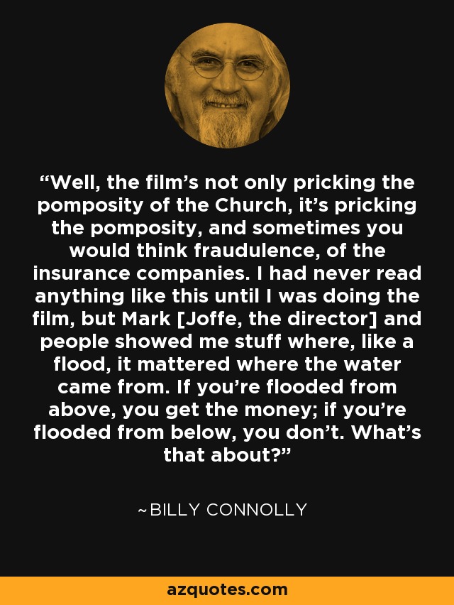 Well, the film's not only pricking the pomposity of the Church, it's pricking the pomposity, and sometimes you would think fraudulence, of the insurance companies. I had never read anything like this until I was doing the film, but Mark [Joffe, the director] and people showed me stuff where, like a flood, it mattered where the water came from. If you're flooded from above, you get the money; if you're flooded from below, you don't. What's that about? - Billy Connolly