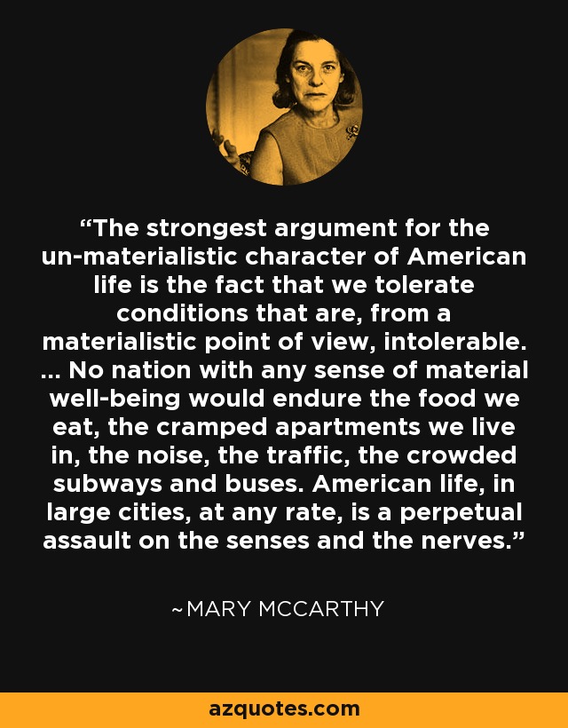 The strongest argument for the un-materialistic character of American life is the fact that we tolerate conditions that are, from a materialistic point of view, intolerable. ... No nation with any sense of material well-being would endure the food we eat, the cramped apartments we live in, the noise, the traffic, the crowded subways and buses. American life, in large cities, at any rate, is a perpetual assault on the senses and the nerves. - Mary McCarthy