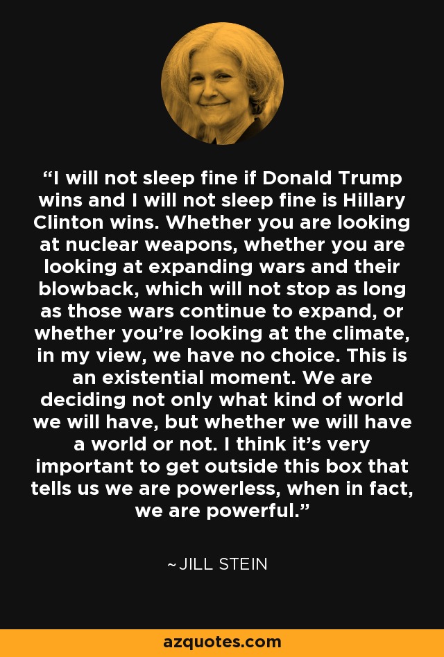 I will not sleep fine if Donald Trump wins and I will not sleep fine is Hillary Clinton wins. Whether you are looking at nuclear weapons, whether you are looking at expanding wars and their blowback, which will not stop as long as those wars continue to expand, or whether you're looking at the climate, in my view, we have no choice. This is an existential moment. We are deciding not only what kind of world we will have, but whether we will have a world or not. I think it's very important to get outside this box that tells us we are powerless, when in fact, we are powerful. - Jill Stein