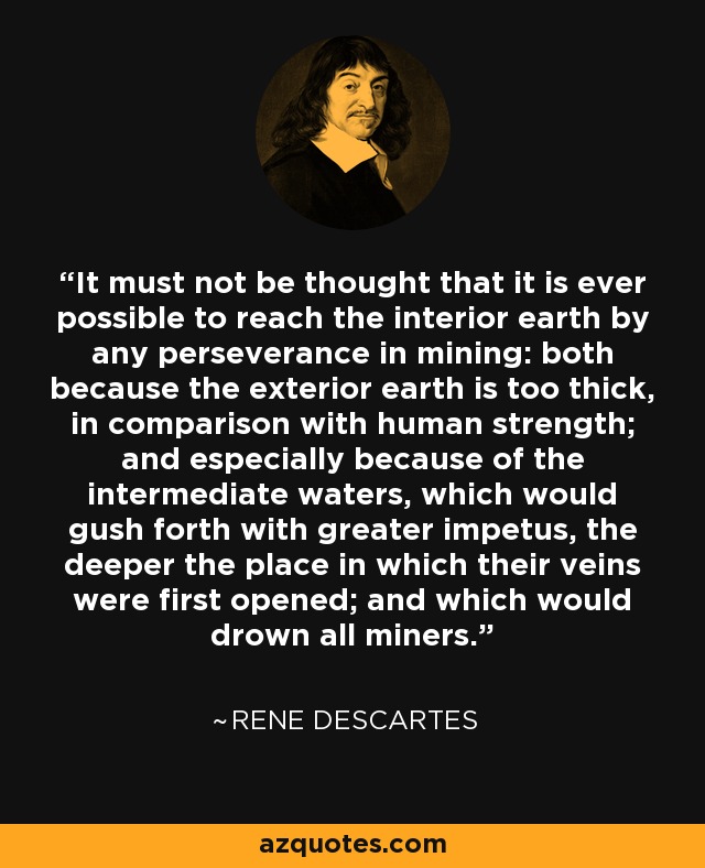 It must not be thought that it is ever possible to reach the interior earth by any perseverance in mining: both because the exterior earth is too thick, in comparison with human strength; and especially because of the intermediate waters, which would gush forth with greater impetus, the deeper the place in which their veins were first opened; and which would drown all miners. - Rene Descartes