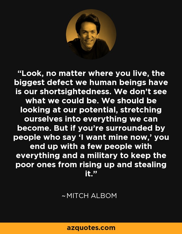 Look, no matter where you live, the biggest defect we human beings have is our shortsightedness. We don’t see what we could be. We should be looking at our potential, stretching ourselves into everything we can become. But if you’re surrounded by people who say ‘I want mine now,’ you end up with a few people with everything and a military to keep the poor ones from rising up and stealing it. - Mitch Albom