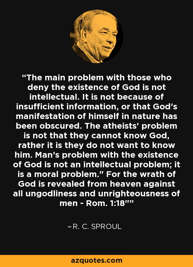 The main problem with those who deny the existence of God is not intellectual. It is not because of insufficient information, or that God's manifestation of himself in nature has been obscured. The atheists' problem is not that they cannot know God, rather it is they do not want to know him. Man's problem with the existence of God is not an intellectual problem; it is a moral problem.