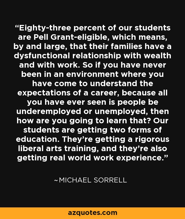 Eighty-three percent of our students are Pell Grant-eligible, which means, by and large, that their families have a dysfunctional relationship with wealth and with work. So if you have never been in an environment where you have come to understand the expectations of a career, because all you have ever seen is people be underemployed or unemployed, then how are you going to learn that? Our students are getting two forms of education. They're getting a rigorous liberal arts training, and they're also getting real world work experience. - Michael Sorrell