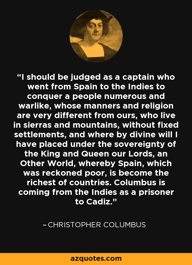 I should be judged as a captain who went from Spain to the Indies to conquer a people numerous and warlike, whose manners and religion are very different from ours, who live in sierras and mountains, without fixed settlements, and where by divine will I have placed under the sovereignty of the King and Queen our Lords, an Other World, whereby Spain, which was reckoned poor, is become the richest of countries. Columbus is coming from the Indies as a prisoner to Cadiz. - Christopher Columbus