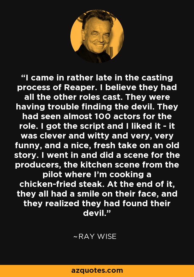 I came in rather late in the casting process of Reaper. I believe they had all the other roles cast. They were having trouble finding the devil. They had seen almost 100 actors for the role. I got the script and I liked it - it was clever and witty and very, very funny, and a nice, fresh take on an old story. I went in and did a scene for the producers, the kitchen scene from the pilot where I'm cooking a chicken-fried steak. At the end of it, they all had a smile on their face, and they realized they had found their devil. - Ray Wise