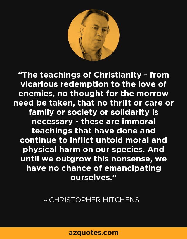 The teachings of Christianity - from vicarious redemption to the love of enemies, no thought for the morrow need be taken, that no thrift or care or family or society or solidarity is necessary - these are immoral teachings that have done and continue to inflict untold moral and physical harm on our species. And until we outgrow this nonsense, we have no chance of emancipating ourselves. - Christopher Hitchens The teachings of Christianity - from vicarious redemption to the love of enemies, no thought for the morrow need be taken, that no thrift or care or family or society or solidarity is necessary - these are immoral teachings that have done and continue to inflict untold moral and physical harm on our species. And until we outgrow this nonsense, we have no chance of emancipating ourselves. - Christopher Hitchens
