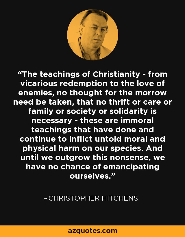 The teachings of Christianity - from vicarious redemption to the love of enemies, no thought for the morrow need be taken, that no thrift or care or family or society or solidarity is necessary - these are immoral teachings that have done and continue to inflict untold moral and physical harm on our species. And until we outgrow this nonsense, we have no chance of emancipating ourselves. - Christopher Hitchens