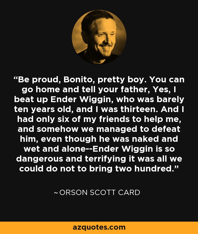 Be proud, Bonito, pretty boy. You can go home and tell your father, Yes, I beat up Ender Wiggin, who was barely ten years old, and I was thirteen. And I had only six of my friends to help me, and somehow we managed to defeat him, even though he was naked and wet and alone--Ender Wiggin is so dangerous and terrifying it was all we could do not to bring two hundred. - Orson Scott Card