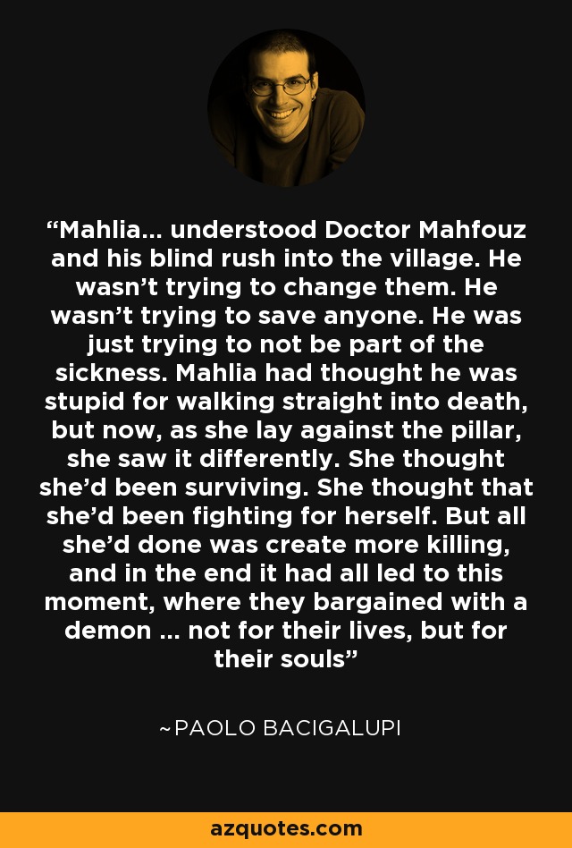 Mahlia... understood Doctor Mahfouz and his blind rush into the village. He wasn't trying to change them. He wasn't trying to save anyone. He was just trying to not be part of the sickness. Mahlia had thought he was stupid for walking straight into death, but now, as she lay against the pillar, she saw it differently. She thought she'd been surviving. She thought that she'd been fighting for herself. But all she'd done was create more killing, and in the end it had all led to this moment, where they bargained with a demon ... not for their lives, but for their souls - Paolo Bacigalupi