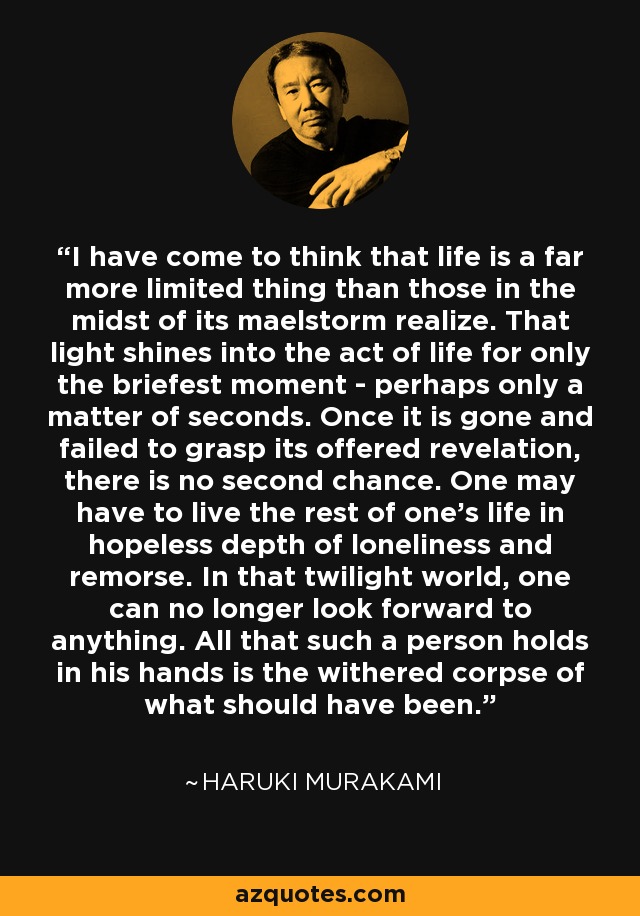 I have come to think that life is a far more limited thing than those in the midst of its maelstorm realize. That light shines into the act of life for only the briefest moment - perhaps only a matter of seconds. Once it is gone and failed to grasp its offered revelation, there is no second chance. One may have to live the rest of one's life in hopeless depth of loneliness and remorse. In that twilight world, one can no longer look forward to anything. All that such a person holds in his hands is the withered corpse of what should have been. - Haruki Murakami