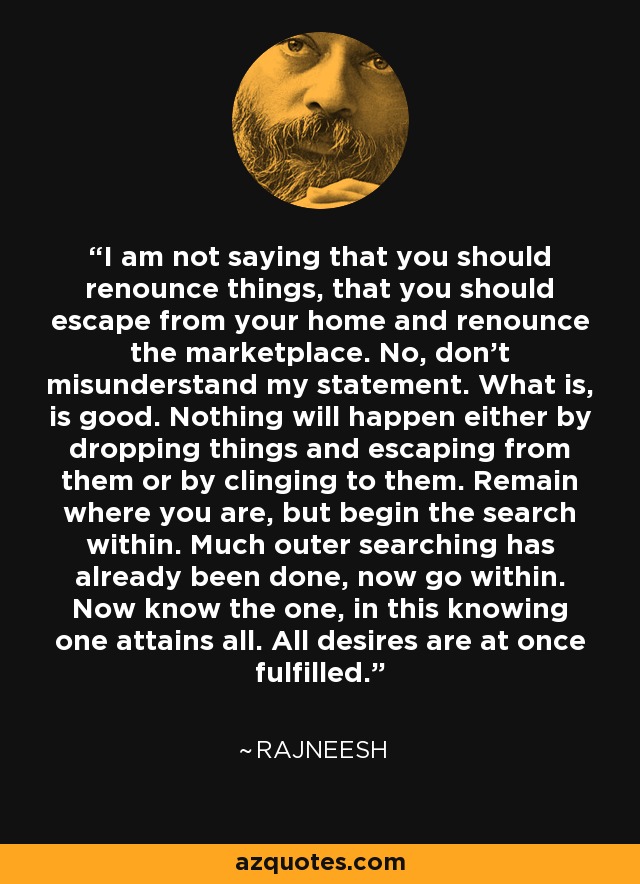 I am not saying that you should renounce things, that you should escape from your home and renounce the marketplace. No, don't misunderstand my statement. What is, is good. Nothing will happen either by dropping things and escaping from them or by clinging to them. Remain where you are, but begin the search within. Much outer searching has already been done, now go within. Now know the one, in this knowing one attains all. All desires are at once fulfilled. - Rajneesh