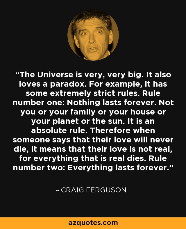 The Universe is very, very big. It also loves a paradox. For example, it has some extremely strict rules. Rule number one: Nothing lasts forever. Not you or your family or your house or your planet or the sun. It is an absolute rule. Therefore when someone says that their love will never die, it means that their love is not real, for everything that is real dies. Rule number two: Everything lasts forever. - Craig Ferguson