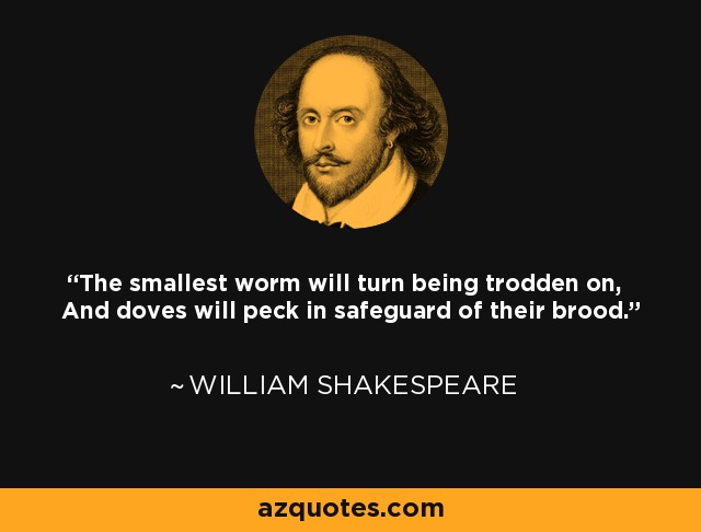 The smallest worm will turn being trodden on, And doves will peck in safeguard of their brood. - William Shakespeare