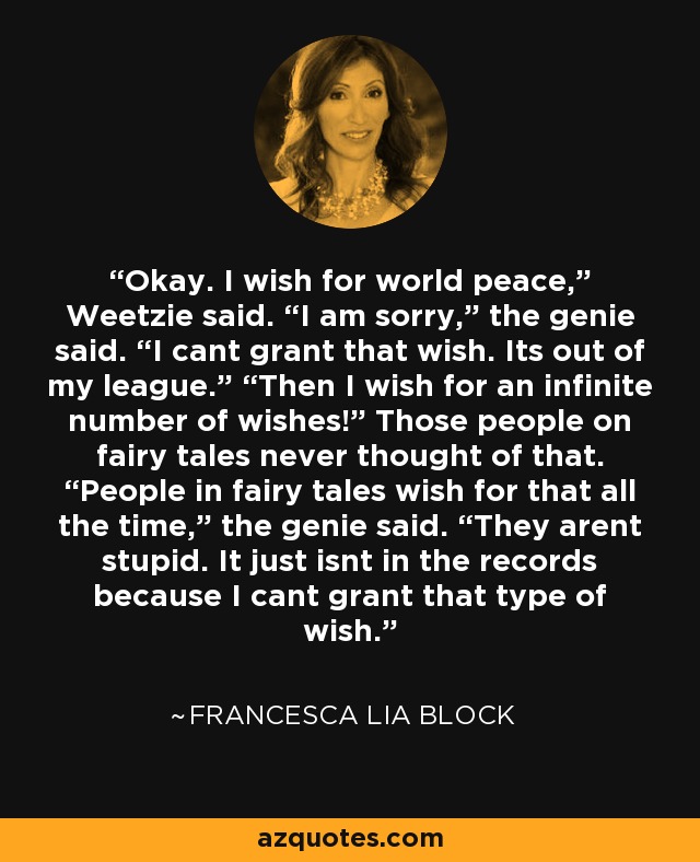 Okay. I wish for world peace,” Weetzie said. “I am sorry,” the genie said. “I cant grant that wish. Its out of my league.” “Then I wish for an infinite number of wishes!” Those people on fairy tales never thought of that. “People in fairy tales wish for that all the time,” the genie said. “They arent stupid. It just isnt in the records because I cant grant that type of wish. - Francesca Lia Block