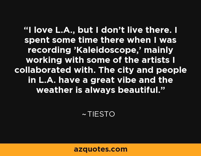 I love L.A., but I don't live there. I spent some time there when I was recording 'Kaleidoscope,' mainly working with some of the artists I collaborated with. The city and people in L.A. have a great vibe and the weather is always beautiful. - Tiesto