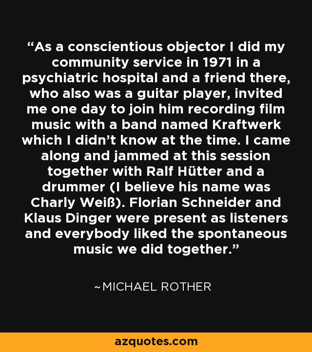 As a conscientious objector I did my community service in 1971 in a psychiatric hospital and a friend there, who also was a guitar player, invited me one day to join him recording film music with a band named Kraftwerk which I didn't know at the time. I came along and jammed at this session together with Ralf Hütter and a drummer (I believe his name was Charly Weiß). Florian Schneider and Klaus Dinger were present as listeners and everybody liked the spontaneous music we did together. - Michael Rother