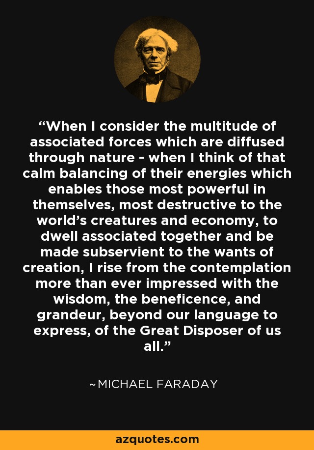 When I consider the multitude of associated forces which are diffused through nature - when I think of that calm balancing of their energies which enables those most powerful in themselves, most destructive to the world's creatures and economy, to dwell associated together and be made subservient to the wants of creation, I rise from the contemplation more than ever impressed with the wisdom, the beneficence, and grandeur, beyond our language to express, of the Great Disposer of us all. - Michael Faraday