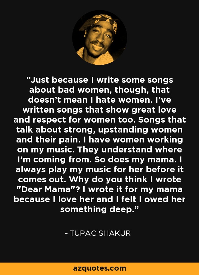 Just because I write some songs about bad women, though, that doesn't mean I hate women. I've written songs that show great love and respect for women too. Songs that talk about strong, upstanding women and their pain. I have women working on my music. They understand where I'm coming from. So does my mama. I always play my music for her before it comes out. Why do you think I wrote 