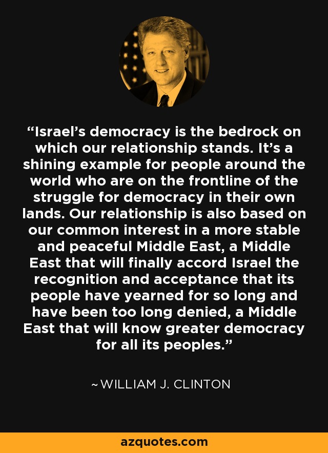 Israel's democracy is the bedrock on which our relationship stands. It's a shining example for people around the world who are on the frontline of the struggle for democracy in their own lands. Our relationship is also based on our common interest in a more stable and peaceful Middle East, a Middle East that will finally accord Israel the recognition and acceptance that its people have yearned for so long and have been too long denied, a Middle East that will know greater democracy for all its peoples. - William J. Clinton