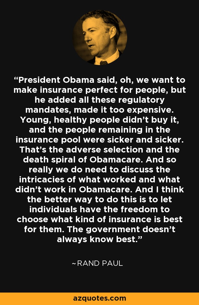 President Obama said, oh, we want to make insurance perfect for people, but he added all these regulatory mandates, made it too expensive. Young, healthy people didn't buy it, and the people remaining in the insurance pool were sicker and sicker. That's the adverse selection and the death spiral of Obamacare. And so really we do need to discuss the intricacies of what worked and what didn't work in Obamacare. And I think the better way to do this is to let individuals have the freedom to choose what kind of insurance is best for them. The government doesn't always know best. - Rand Paul