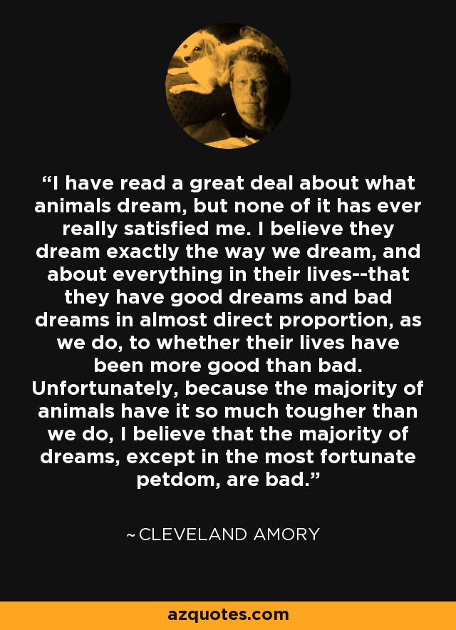 I have read a great deal about what animals dream, but none of it has ever really satisfied me. I believe they dream exactly the way we dream, and about everything in their lives--that they have good dreams and bad dreams in almost direct proportion, as we do, to whether their lives have been more good than bad. Unfortunately, because the majority of animals have it so much tougher than we do, I believe that the majority of dreams, except in the most fortunate petdom, are bad. - Cleveland Amory