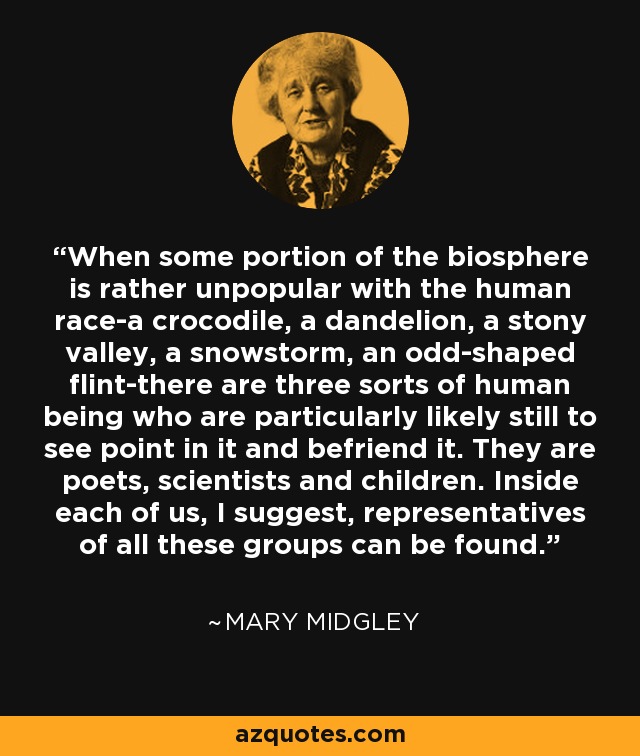 When some portion of the biosphere is rather unpopular with the human race-a crocodile, a dandelion, a stony valley, a snowstorm, an odd-shaped flint-there are three sorts of human being who are particularly likely still to see point in it and befriend it. They are poets, scientists and children. Inside each of us, I suggest, representatives of all these groups can be found. - Mary Midgley