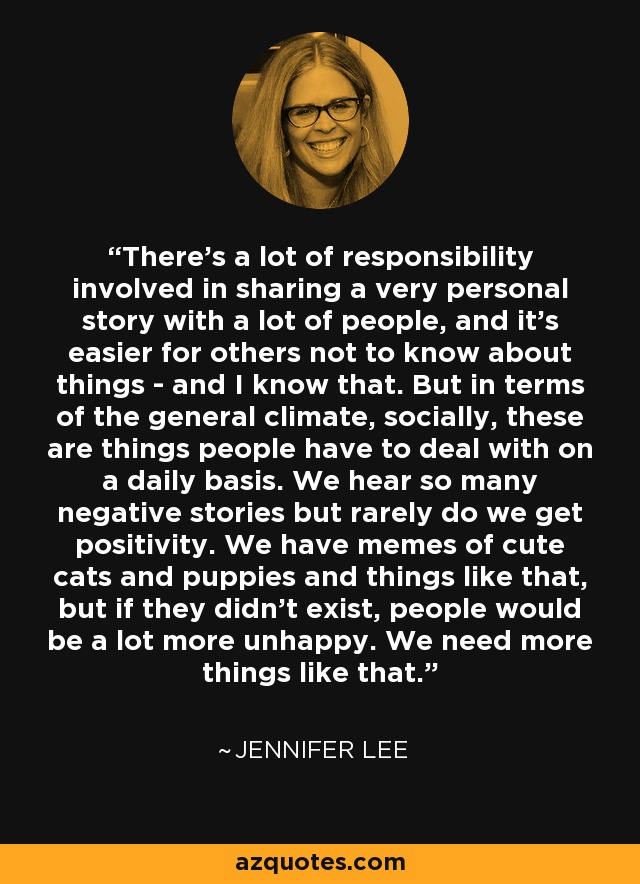 There's a lot of responsibility involved in sharing a very personal story with a lot of people, and it's easier for others not to know about things - and I know that. But in terms of the general climate, socially, these are things people have to deal with on a daily basis. We hear so many negative stories but rarely do we get positivity. We have memes of cute cats and puppies and things like that, but if they didn't exist, people would be a lot more unhappy. We need more things like that. - Jennifer Lee