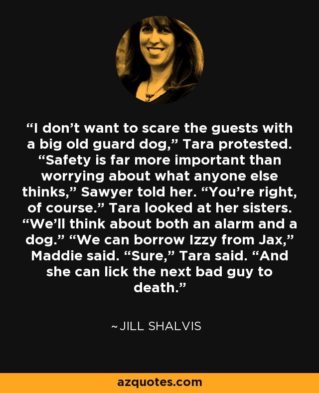 I don’t want to scare the guests with a big old guard dog,” Tara protested. “Safety is far more important than worrying about what anyone else thinks,” Sawyer told her. “You’re right, of course.” Tara looked at her sisters. “We’ll think about both an alarm and a dog.” “We can borrow Izzy from Jax,” Maddie said. “Sure,” Tara said. “And she can lick the next bad guy to death. - Jill Shalvis