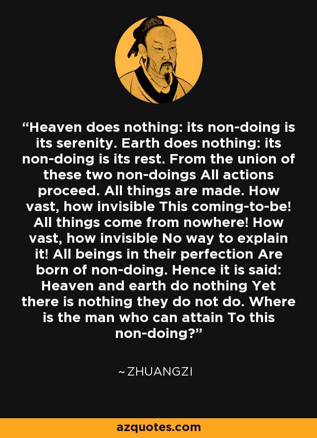 Heaven does nothing: its non-doing is its serenity. Earth does nothing: its non-doing is its rest. From the union of these two non-doings All actions proceed. All things are made. How vast, how invisible This coming-to-be! All things come from nowhere! How vast, how invisible No way to explain it! All beings in their perfection Are born of non-doing. Hence it is said: Heaven and earth do nothing Yet there is nothing they do not do. Where is the man who can attain To this non-doing? - Zhuangzi