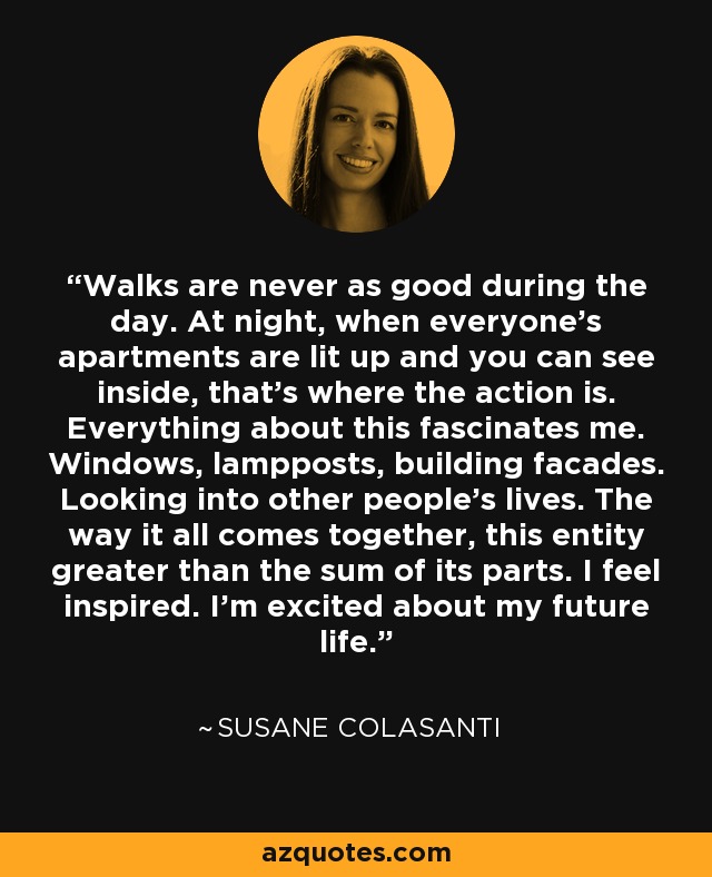 Walks are never as good during the day. At night, when everyone's apartments are lit up and you can see inside, that's where the action is. Everything about this fascinates me. Windows, lampposts, building facades. Looking into other people's lives. The way it all comes together, this entity greater than the sum of its parts. I feel inspired. I'm excited about my future life. - Susane Colasanti