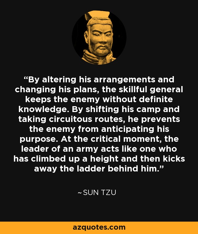 By altering his arrangements and changing his plans, the skillful general keeps the enemy without definite knowledge. By shifting his camp and taking circuitous routes, he prevents the enemy from anticipating his purpose. At the critical moment, the leader of an army acts like one who has climbed up a height and then kicks away the ladder behind him. - Sun Tzu