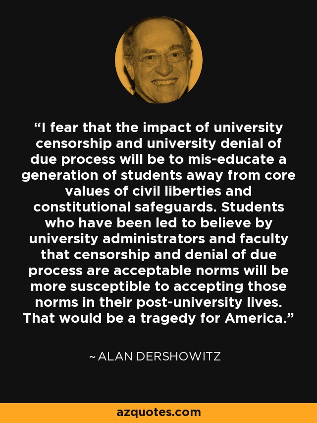 I fear that the impact of university censorship and university denial of due process will be to mis-educate a generation of students away from core values of civil liberties and constitutional safeguards. Students who have been led to believe by university administrators and faculty that censorship and denial of due process are acceptable norms will be more susceptible to accepting those norms in their post-university lives. That would be a tragedy for America. - Alan Dershowitz
