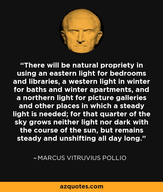 There will be natural propriety in using an eastern light for bedrooms and libraries, a western light in winter for baths and winter apartments, and a northern light for picture galleries and other places in which a steady light is needed; for that quarter of the sky grows neither light nor dark with the course of the sun, but remains steady and unshifting all day long. - Marcus Vitruvius Pollio