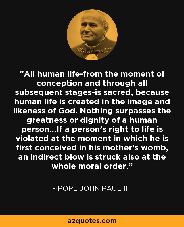 All human life-from the moment of conception and through all subsequent stages-is sacred, because human life is created in the image and likeness of God. Nothing surpasses the greatness or dignity of a human person...If a person's right to life is violated at the moment in which he is first conceived in his mother's womb, an indirect blow is struck also at the whole moral order. - Pope John Paul II