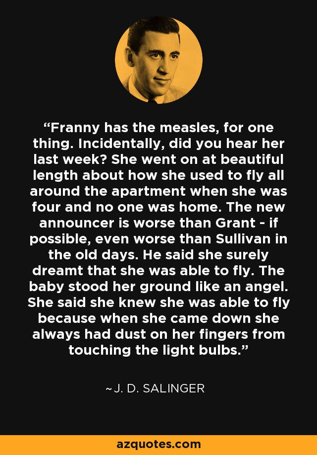 Franny has the measles, for one thing. Incidentally, did you hear her last week? She went on at beautiful length about how she used to fly all around the apartment when she was four and no one was home. The new announcer is worse than Grant - if possible, even worse than Sullivan in the old days. He said she surely dreamt that she was able to fly. The baby stood her ground like an angel. She said she knew she was able to fly because when she came down she always had dust on her fingers from touching the light bulbs. - J. D. Salinger