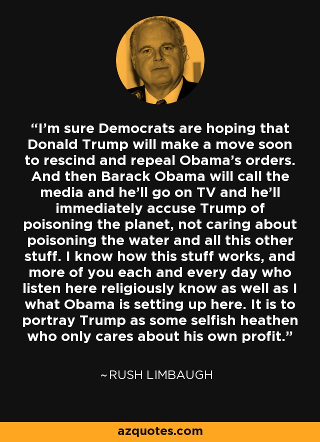 I'm sure Democrats are hoping that Donald Trump will make a move soon to rescind and repeal Obama's orders. And then Barack Obama will call the media and he'll go on TV and he'll immediately accuse Trump of poisoning the planet, not caring about poisoning the water and all this other stuff. I know how this stuff works, and more of you each and every day who listen here religiously know as well as I what Obama is setting up here. It is to portray Trump as some selfish heathen who only cares about his own profit. - Rush Limbaugh