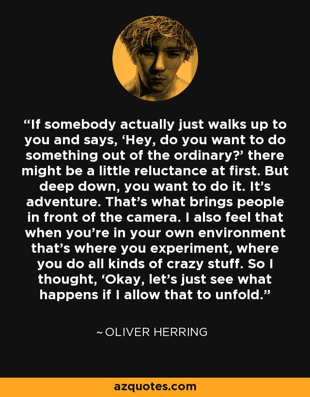 If somebody actually just walks up to you and says, ‘Hey, do you want to do something out of the ordinary?’ there might be a little reluctance at first. But deep down, you want to do it. It’s adventure. That’s what brings people in front of the camera. I also feel that when you’re in your own environment that’s where you experiment, where you do all kinds of crazy stuff. So I thought, ‘Okay, let’s just see what happens if I allow that to unfold.’ - Oliver Herring