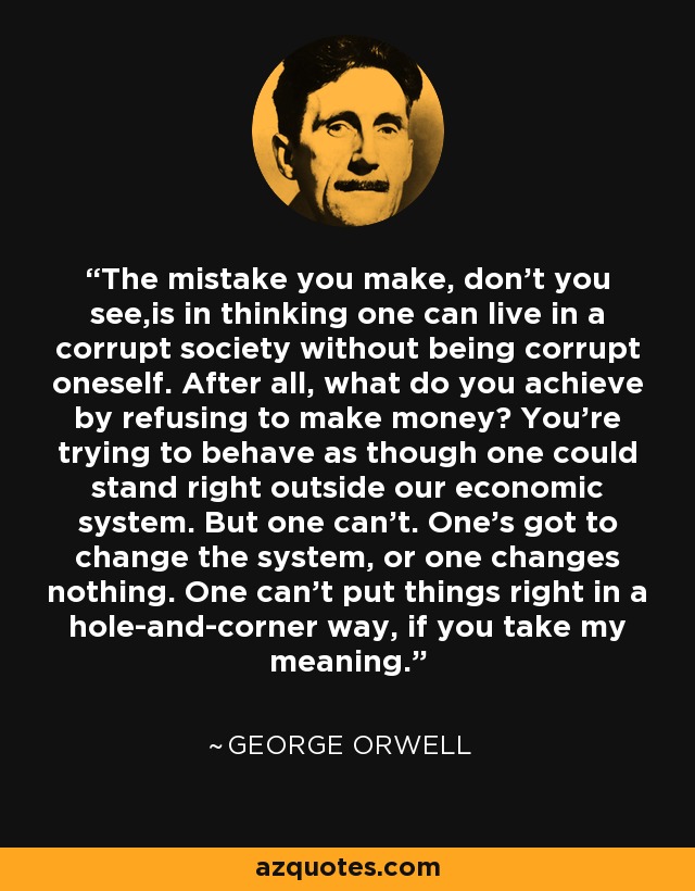 The mistake you make, don't you see,is in thinking one can live in a corrupt society without being corrupt oneself. After all, what do you achieve by refusing to make money? You're trying to behave as though one could stand right outside our economic system. But one can't. One's got to change the system, or one changes nothing. One can't put things right in a hole-and-corner way, if you take my meaning. - George Orwell
