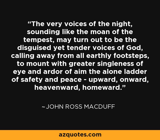 The very voices of the night, sounding like the moan of the tempest, may turn out to be the disguised yet tender voices of God, calling away from all earthly footsteps, to mount with greater singleness of eye and ardor of aim the alone ladder of safety and peace - upward, onward, heavenward, homeward. - John Ross Macduff