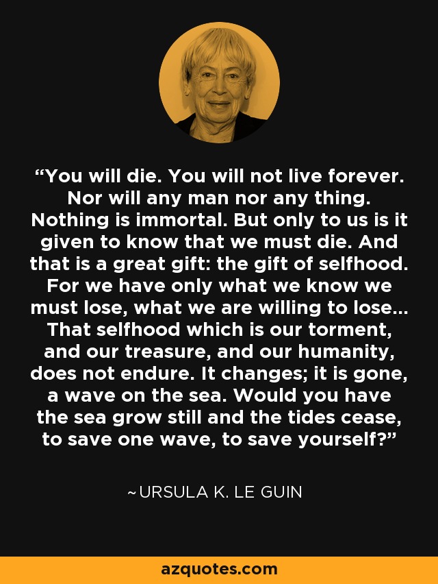 You will die. You will not live forever. Nor will any man nor any thing. Nothing is immortal. But only to us is it given to know that we must die. And that is a great gift: the gift of selfhood. For we have only what we know we must lose, what we are willing to lose... That selfhood which is our torment, and our treasure, and our humanity, does not endure. It changes; it is gone, a wave on the sea. Would you have the sea grow still and the tides cease, to save one wave, to save yourself? - Ursula K. Le Guin