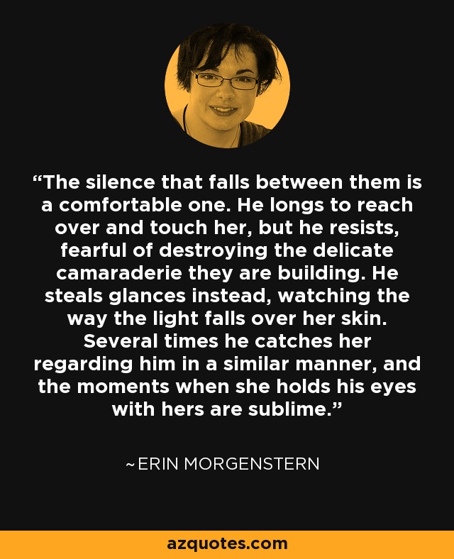 The silence that falls between them is a comfortable one. He longs to reach over and touch her, but he resists, fearful of destroying the delicate camaraderie they are building. He steals glances instead, watching the way the light falls over her skin. Several times he catches her regarding him in a similar manner, and the moments when she holds his eyes with hers are sublime. - Erin Morgenstern