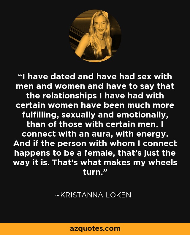 I have dated and have had sex with men and women and have to say that the relationships I have had with certain women have been much more fulfilling, sexually and emotionally, than of those with certain men. I connect with an aura, with energy. And if the person with whom I connect happens to be a female, that's just the way it is. That's what makes my wheels turn. - Kristanna Loken