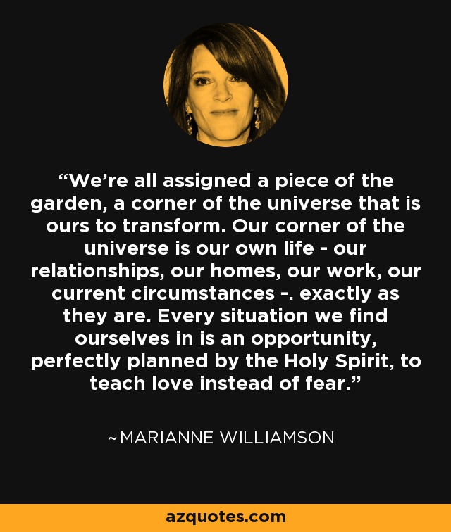 We're all assigned a piece of the garden, a corner of the universe that is ours to transform. Our corner of the universe is our own life - our relationships, our homes, our work, our current circumstances -. exactly as they are. Every situation we find ourselves in is an opportunity, perfectly planned by the Holy Spirit, to teach love instead of fear. - Marianne Williamson