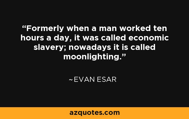 Formerly when a man worked ten hours a day, it was called economic slavery; nowadays it is called moonlighting. - Evan Esar
