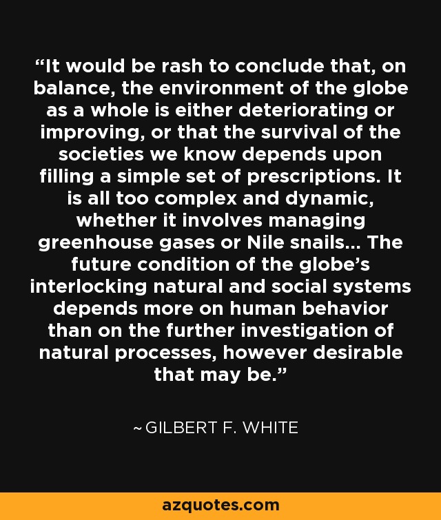 It would be rash to conclude that, on balance, the environment of the globe as a whole is either deteriorating or improving, or that the survival of the societies we know depends upon filling a simple set of prescriptions. It is all too complex and dynamic, whether it involves managing greenhouse gases or Nile snails... The future condition of the globe's interlocking natural and social systems depends more on human behavior than on the further investigation of natural processes, however desirable that may be. - Gilbert F. White