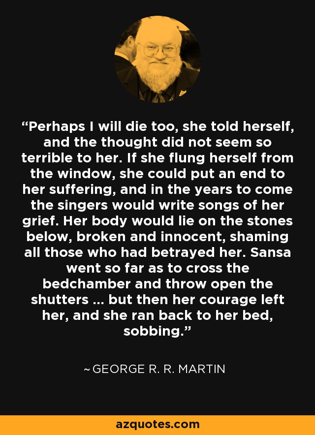 Perhaps I will die too, she told herself, and the thought did not seem so terrible to her. If she flung herself from the window, she could put an end to her suffering, and in the years to come the singers would write songs of her grief. Her body would lie on the stones below, broken and innocent, shaming all those who had betrayed her. Sansa went so far as to cross the bedchamber and throw open the shutters ... but then her courage left her, and she ran back to her bed, sobbing. - George R. R. Martin