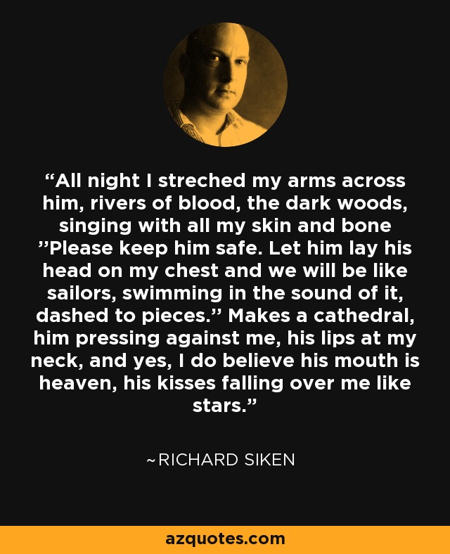 All night I streched my arms across him, rivers of blood, the dark woods, singing with all my skin and bone ''Please keep him safe. Let him lay his head on my chest and we will be like sailors, swimming in the sound of it, dashed to pieces.'' Makes a cathedral, him pressing against me, his lips at my neck, and yes, I do believe his mouth is heaven, his kisses falling over me like stars. - Richard Siken