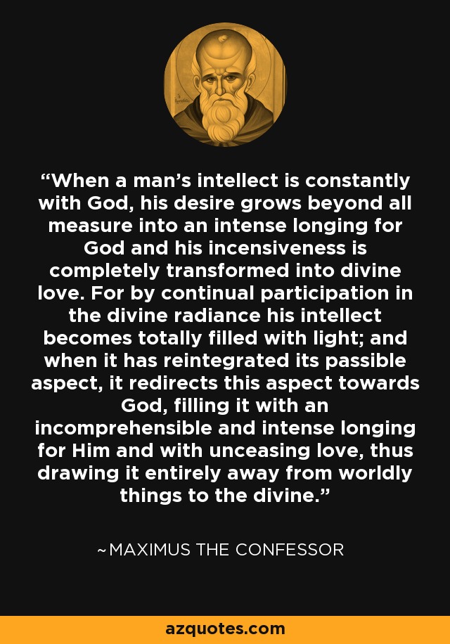 When a man's intellect is constantly with God, his desire grows beyond all measure into an intense longing for God and his incensiveness is completely transformed into divine love. For by continual participation in the divine radiance his intellect becomes totally filled with light; and when it has reintegrated its passible aspect, it redirects this aspect towards God, filling it with an incomprehensible and intense longing for Him and with unceasing love, thus drawing it entirely away from worldly things to the divine. - Maximus the Confessor