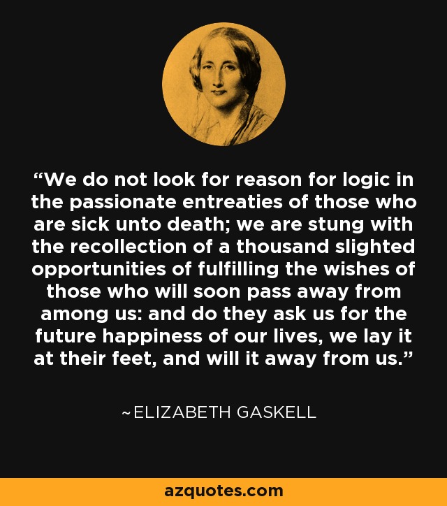 We do not look for reason for logic in the passionate entreaties of those who are sick unto death; we are stung with the recollection of a thousand slighted opportunities of fulfilling the wishes of those who will soon pass away from among us: and do they ask us for the future happiness of our lives, we lay it at their feet, and will it away from us. - Elizabeth Gaskell